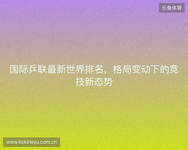 国际乒联最新世界排名,格局变动下的竞技新态势 国际乒联最新世界排名,格局变动下的竞技新态势
