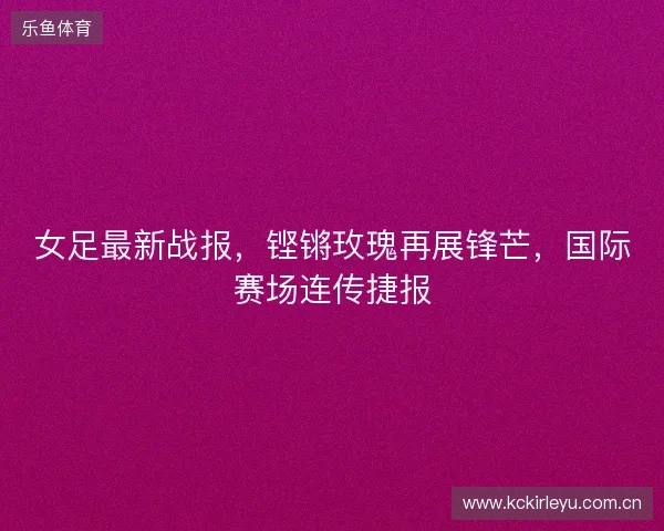 女足最新战报，铿锵玫瑰再展锋芒，国际赛场连传捷报