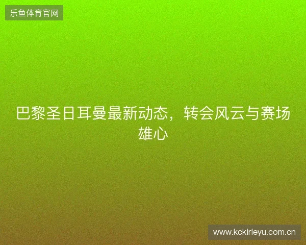 巴黎圣日耳曼最新动态，转会风云与赛场雄心
