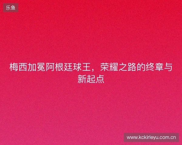 梅西加冕阿根廷球王，荣耀之路的终章与新起点