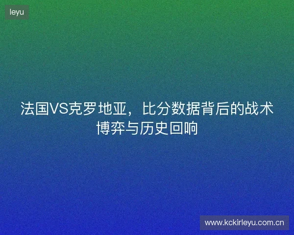 法国VS克罗地亚，比分数据背后的战术博弈与历史回响