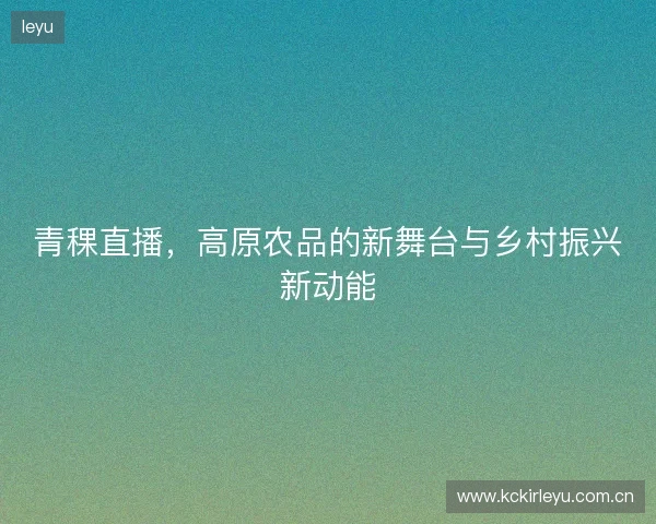 青稞直播，高原农品的新舞台与乡村振兴新动能